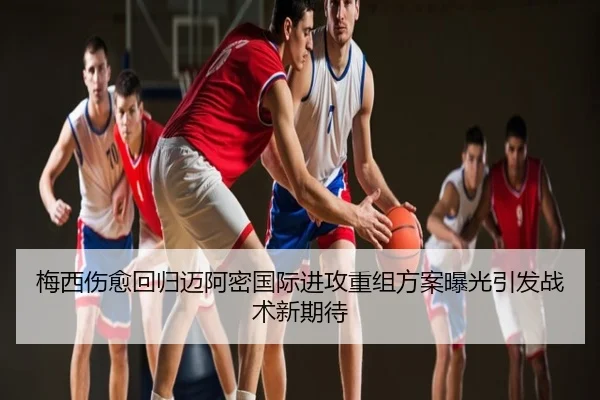 梅西伤愈回归迈阿密国际进攻重组方案曝光引发战术新期待