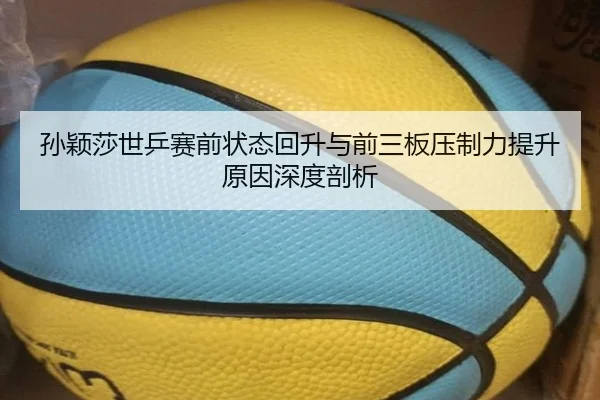 孙颖莎世乒赛前状态回升与前三板压制力提升原因深度剖析